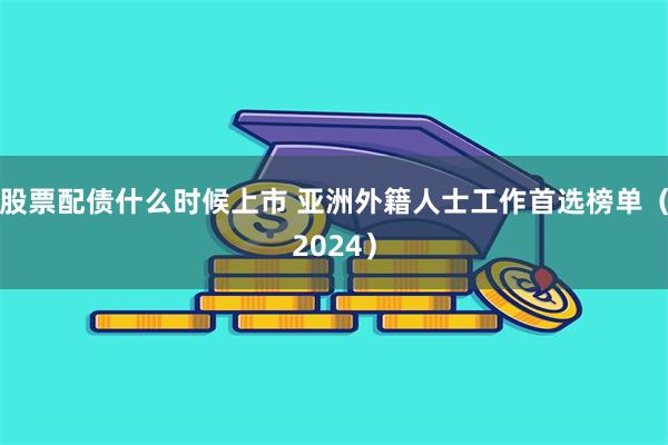 股票配债什么时候上市 亚洲外籍人士工作首选榜单（2024）
