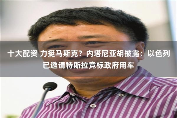 十大配资 力挺马斯克？内塔尼亚胡披露：以色列已邀请特斯拉竞标政府用车