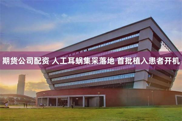 期货公司配资 人工耳蜗集采落地 首批植入患者开机