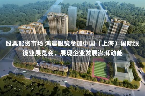 股票配资市场 鸿晨眼镜参加中国（上海）国际眼镜业展览会，展现企业发展澎湃动能