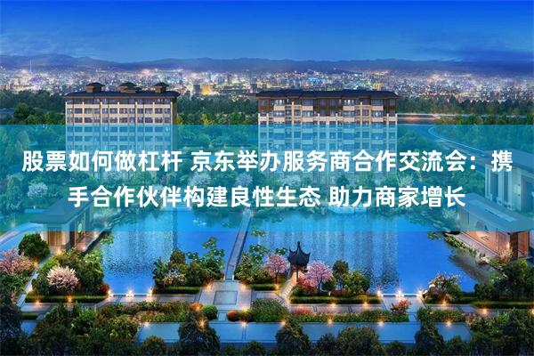 股票如何做杠杆 京东举办服务商合作交流会：携手合作伙伴构建良性生态 助力商家增长