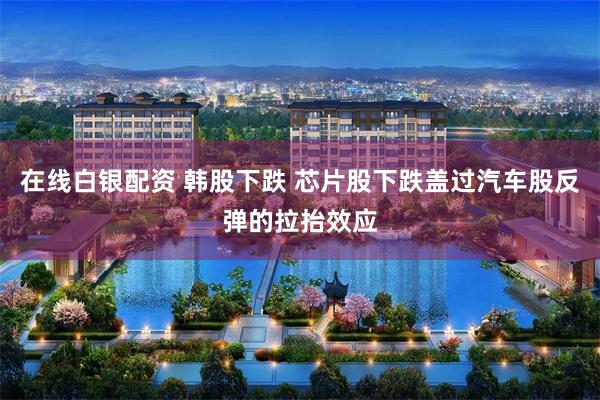 在线白银配资 韩股下跌 芯片股下跌盖过汽车股反弹的拉抬效应