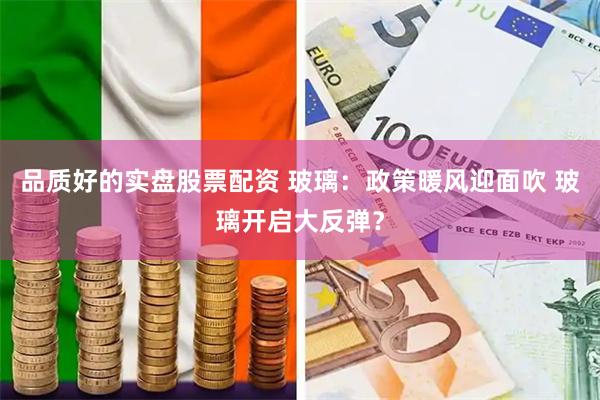 品质好的实盘股票配资 玻璃：政策暖风迎面吹 玻璃开启大反弹？