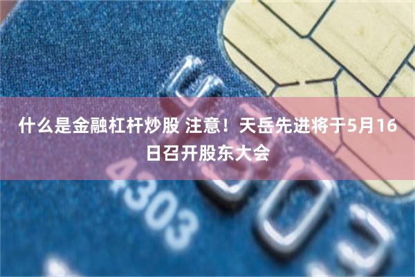 什么是金融杠杆炒股 注意！天岳先进将于5月16日召开股东大会