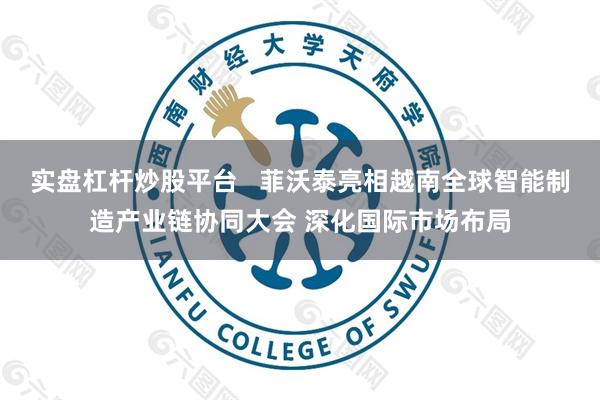 实盘杠杆炒股平台   菲沃泰亮相越南全球智能制造产业链协同大会 深化国际市场布局