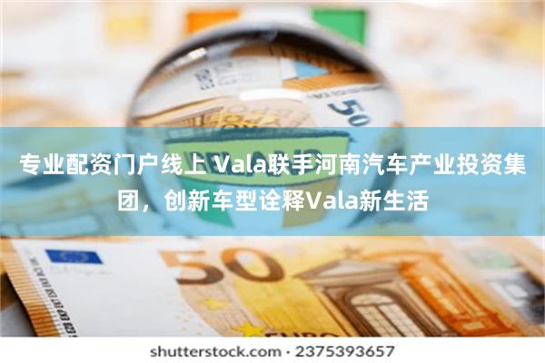 专业配资门户线上 Vala联手河南汽车产业投资集团，创新车型诠释Vala新生活