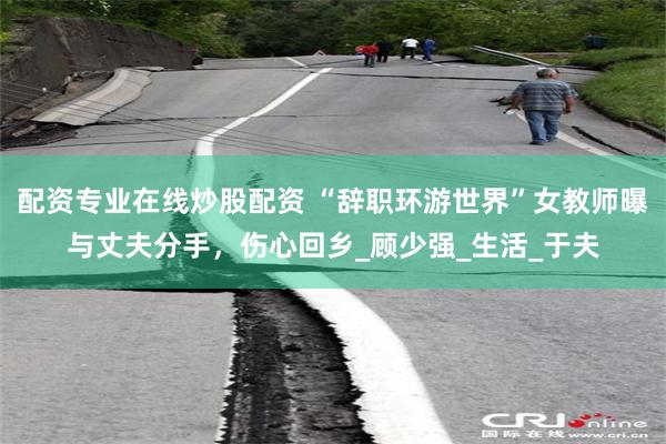 配资专业在线炒股配资 “辞职环游世界”女教师曝与丈夫分手，伤心回乡_顾少强_生活_于夫