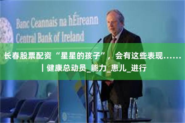 长春股票配资 “星星的孩子”，会有这些表现……｜健康总动员_能力_患儿_进行