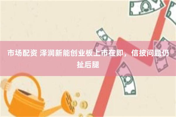 市场配资 泽润新能创业板上市在即，信披问题仍扯后腿