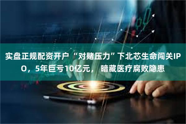 实盘正规配资开户 “对赌压力”下北芯生命闯关IPO，5年巨亏10亿元， 暗藏医疗腐败隐患