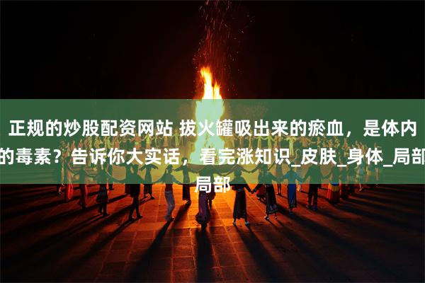 正规的炒股配资网站 拔火罐吸出来的瘀血，是体内的毒素？告诉你大实话，看完涨知识_皮肤_身体_局部