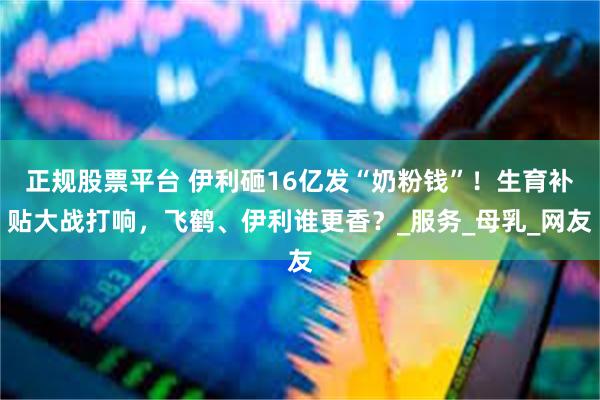 正规股票平台 伊利砸16亿发“奶粉钱”！生育补贴大战打响，飞鹤、伊利谁更香？_服务_母乳_网友