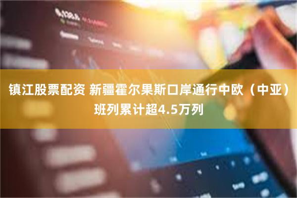 镇江股票配资 新疆霍尔果斯口岸通行中欧（中亚）班列累计超4.5万列