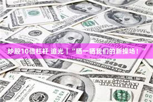 炒股10倍杠杆 追光｜“晒一晒我们的新操场！”