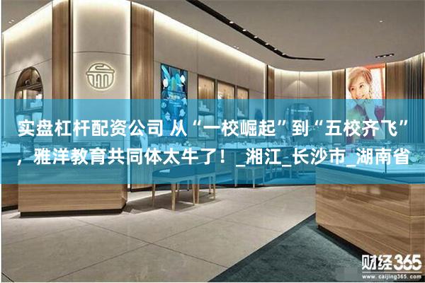 实盘杠杆配资公司 从“一校崛起”到“五校齐飞”，雅洋教育共同体太牛了！_湘江_长沙市_湖南省