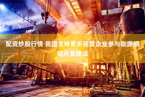 配资炒股行情 我国支持更多民营企业参与能源领域开发建设