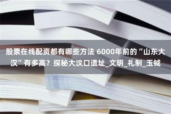 股票在线配资都有哪些方法 6000年前的“山东大汉”有多高？探秘大汶口遗址_文明_礼制_玉钺