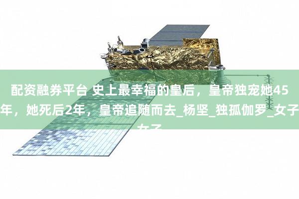 配资融券平台 史上最幸福的皇后，皇帝独宠她45年，她死后2年，皇帝追随而去_杨坚_独孤伽罗_女子