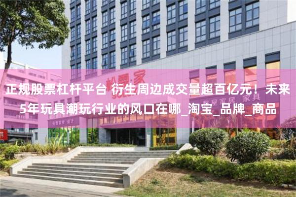正规股票杠杆平台 衍生周边成交量超百亿元！未来5年玩具潮玩行业的风口在哪_淘宝_品牌_商品