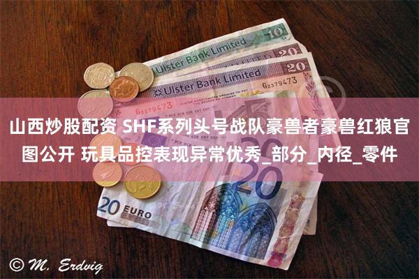 山西炒股配资 SHF系列头号战队豪兽者豪兽红狼官图公开 玩具品控表现异常优秀_部分_内径_零件