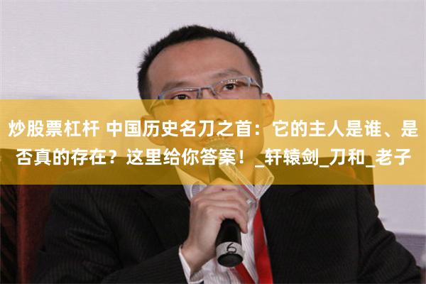 炒股票杠杆 中国历史名刀之首：它的主人是谁、是否真的存在？这里给你答案！_轩辕剑_刀和_老子