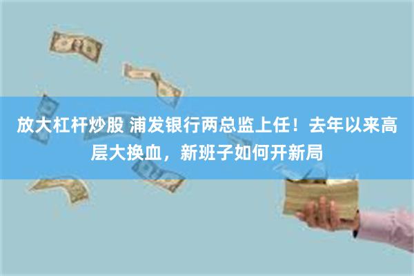 放大杠杆炒股 浦发银行两总监上任！去年以来高层大换血，新班子如何开新局