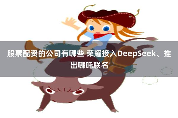 股票配资的公司有哪些 荣耀接入DeepSeek、推出哪吒联名