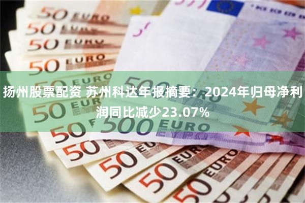 扬州股票配资 苏州科达年报摘要：2024年归母净利润同比减少23.07%