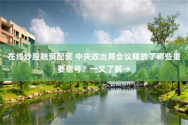 在线炒股融资配资 中央政治局会议释放了哪些重要信号？一文了解→