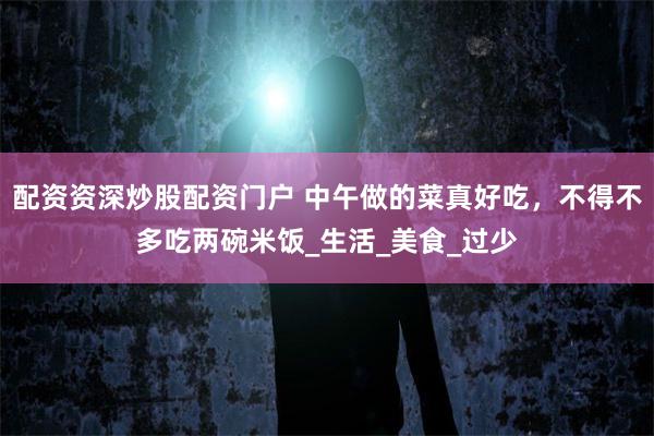 配资资深炒股配资门户 中午做的菜真好吃，不得不多吃两碗米饭_生活_美食_过少