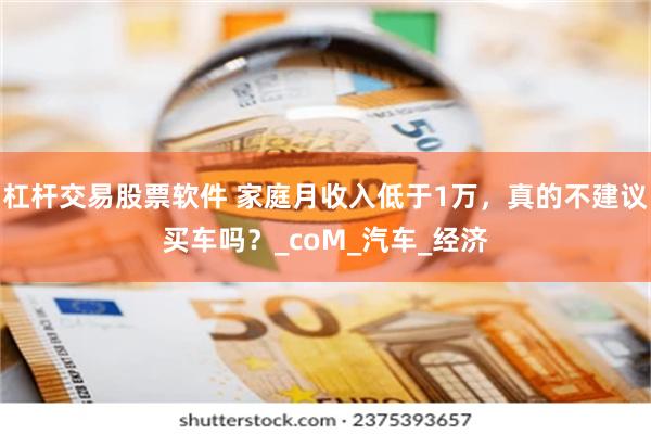 杠杆交易股票软件 家庭月收入低于1万，真的不建议买车吗？_coM_汽车_经济