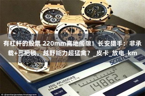 有杠杆的股票 220mm离地间隙！长安猎手：非承载+三把锁，越野能力超猛禽？_皮卡_放电_km