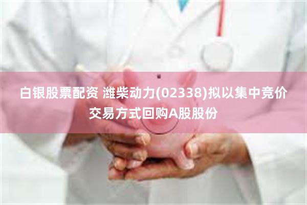 白银股票配资 潍柴动力(02338)拟以集中竞价交易方式回购A股股份