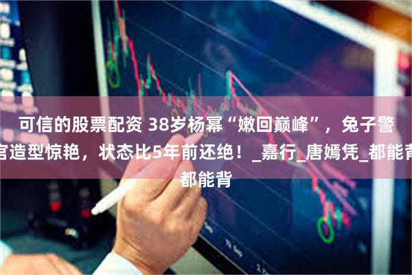 可信的股票配资 38岁杨幂“嫩回巅峰”，兔子警官造型惊艳，状态比5年前还绝！_嘉行_唐嫣凭_都能背