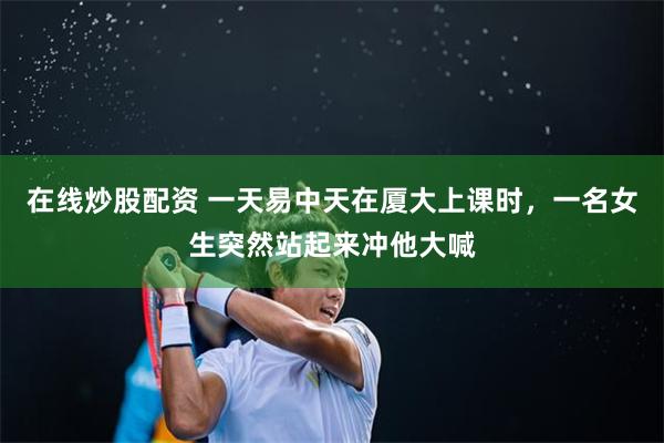 在线炒股配资 一天易中天在厦大上课时，一名女生突然站起来冲他大喊