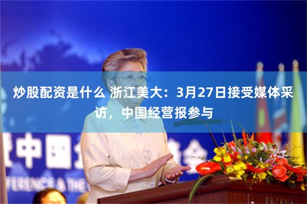 炒股配资是什么 浙江美大：3月27日接受媒体采访，中国经营报参与