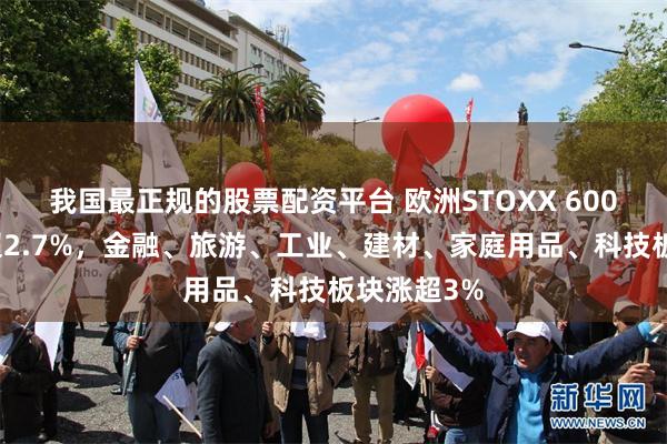 我国最正规的股票配资平台 欧洲STOXX 600指数收涨超2.7%，金融、旅游、工业、建材、家庭用品、科技板块涨超3%
