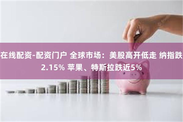 在线配资-配资门户 全球市场：美股高开低走 纳指跌2.15% 苹果、特斯拉跌近5%