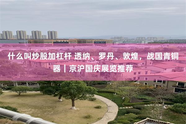 什么叫炒股加杠杆 透纳、罗丹、敦煌，战国青铜器｜京沪国庆展览推荐