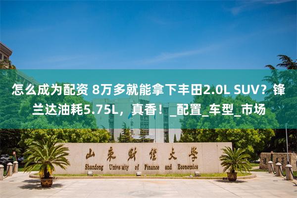 怎么成为配资 8万多就能拿下丰田2.0L SUV？锋兰达油耗5.75L，真香！_配置_车型_市场