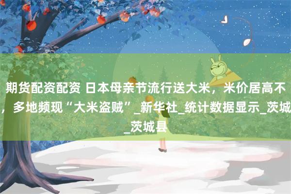 期货配资配资 日本母亲节流行送大米，米价居高不下，多地频现“大米盗贼”_新华社_统计数据显示_茨城县