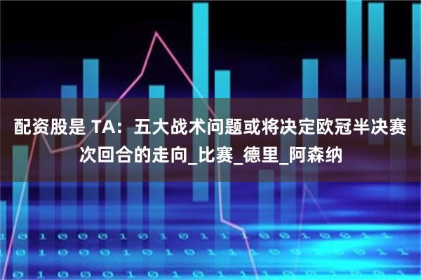 配资股是 TA：五大战术问题或将决定欧冠半决赛次回合的走向_比赛_德里_阿森纳