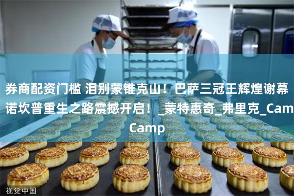 券商配资门槛 泪别蒙锥克山！巴萨三冠王辉煌谢幕，诺坎普重生之路震撼开启！_蒙特惠奇_弗里克_Camp