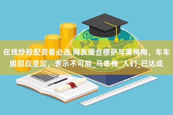在线炒股配资看必选 网友撮合穆萨与黑梅梅，车车姐回应坚定，表示不可能_马志梅_人们_已达成