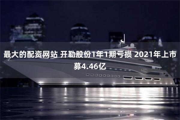 最大的配资网站 开勒股份1年1期亏损 2021年上市募4.46亿