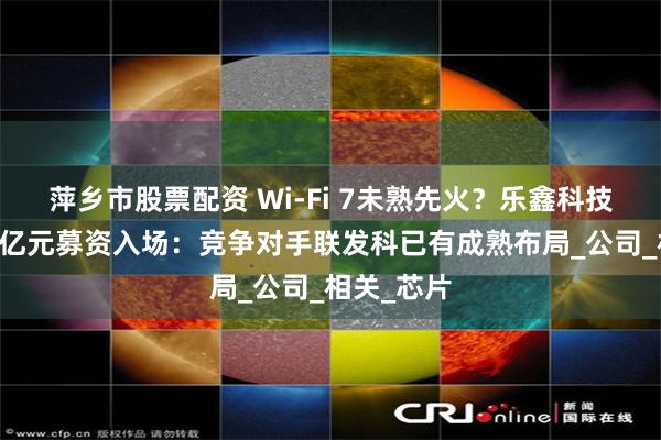 萍乡市股票配资 Wi-Fi 7未熟先火？乐鑫科技欲携近18亿元募资入场：竞争对手联发科已有成熟布局_公司_相关_芯片