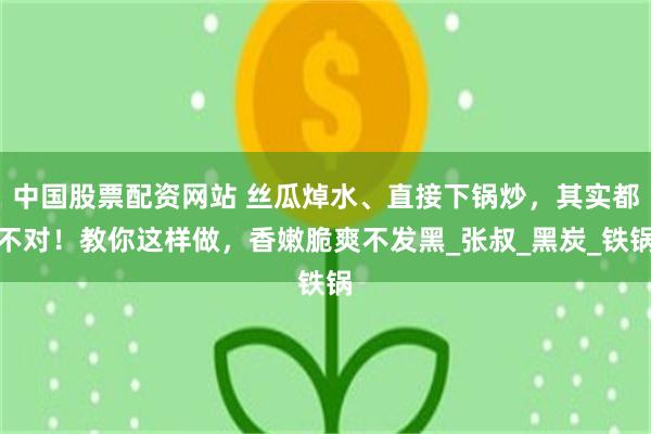 中国股票配资网站 丝瓜焯水、直接下锅炒，其实都不对！教你这样做，香嫩脆爽不发黑_张叔_黑炭_铁锅