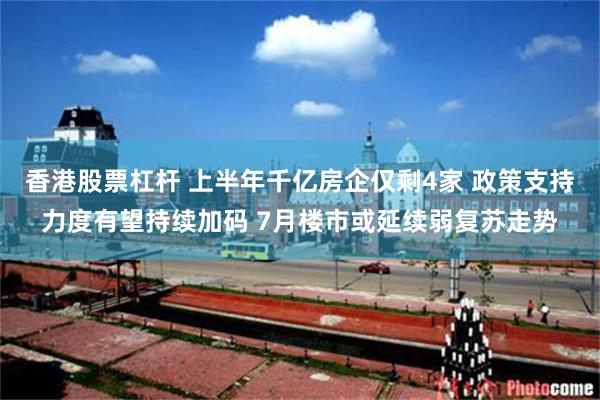 香港股票杠杆 上半年千亿房企仅剩4家 政策支持力度有望持续加码 7月楼市或延续弱复苏走势