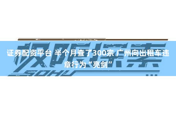 证券配资平台 半个月查了300宗 广州向出租车违章行为“亮剑”