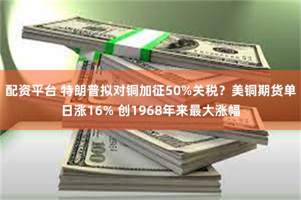配资平台 特朗普拟对铜加征50%关税？美铜期货单日涨16% 创1968年来最大涨幅